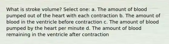 What is stroke volume? Select one: a. The amount of blood pumped out of the heart with each contraction b. The amount of blood in the ventricle before contraction c. The amount of blood pumped by the heart per minute d. The amount of blood remaining in the ventricle after contraction