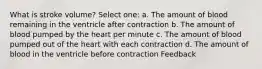What is stroke volume? Select one: a. The amount of blood remaining in the ventricle after contraction b. The amount of blood pumped by the heart per minute c. The amount of blood pumped out of the heart with each contraction d. The amount of blood in the ventricle before contraction Feedback