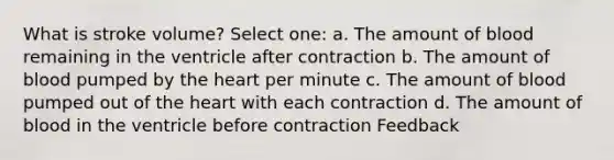 What is stroke volume? Select one: a. The amount of blood remaining in the ventricle after contraction b. The amount of blood pumped by the heart per minute c. The amount of blood pumped out of the heart with each contraction d. The amount of blood in the ventricle before contraction Feedback