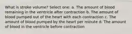 What is stroke volume? Select one: a. The amount of blood remaining in the ventricle after contraction b. The amount of blood pumped out of the heart with each contraction c. The amount of blood pumped by the heart per minute d. The amount of blood in the ventricle before contraction