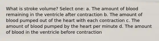 What is stroke volume? Select one: a. The amount of blood remaining in the ventricle after contraction b. The amount of blood pumped out of the heart with each contraction c. The amount of blood pumped by the heart per minute d. The amount of blood in the ventricle before contraction