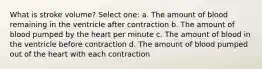 What is stroke volume? Select one: a. The amount of blood remaining in the ventricle after contraction b. The amount of blood pumped by the heart per minute c. The amount of blood in the ventricle before contraction d. The amount of blood pumped out of the heart with each contraction