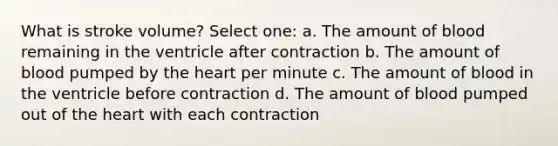 What is stroke volume? Select one: a. The amount of blood remaining in the ventricle after contraction b. The amount of blood pumped by the heart per minute c. The amount of blood in the ventricle before contraction d. The amount of blood pumped out of the heart with each contraction