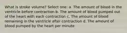 What is stroke volume? Select one: a. The amount of blood in the ventricle before contraction b. The amount of blood pumped out of the heart with each contraction c. The amount of blood remaining in the ventricle after contraction d. The amount of blood pumped by the heart per minute