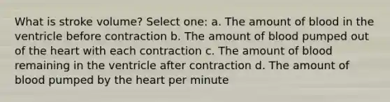 What is stroke volume? Select one: a. The amount of blood in the ventricle before contraction b. The amount of blood pumped out of the heart with each contraction c. The amount of blood remaining in the ventricle after contraction d. The amount of blood pumped by the heart per minute