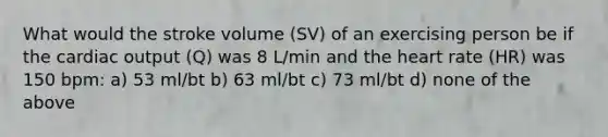 What would the stroke volume (SV) of an exercising person be if the cardiac output (Q) was 8 L/min and the heart rate (HR) was 150 bpm: a) 53 ml/bt b) 63 ml/bt c) 73 ml/bt d) none of the above