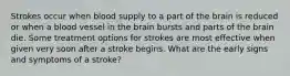 Strokes occur when blood supply to a part of the brain is reduced or when a blood vessel in the brain bursts and parts of the brain die. Some treatment options for strokes are most effective when given very soon after a stroke begins. What are the early signs and symptoms of a stroke?