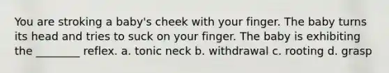 You are stroking a baby's cheek with your finger. The baby turns its head and tries to suck on your finger. The baby is exhibiting the ________ reflex. a. tonic neck b. withdrawal c. rooting d. grasp