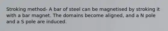 Stroking method- A bar of steel can be magnetised by stroking it with a bar magnet. The domains become aligned, and a N pole and a S pole are induced.