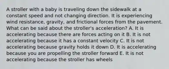 A stroller with a baby is traveling down the sidewalk at a constant speed and not changing direction. It is experiencing wind resistance, gravity, and frictional forces from the pavement. What can be said about the stroller's acceleration? A. It is accelerating because there are forces acting on it B. It is not accelerating because it has a constant velocity C. It is not accelerating because gravity holds it down D. It is accelerating because you are propelling the stroller forward E. It is not accelerating because the stroller has wheels