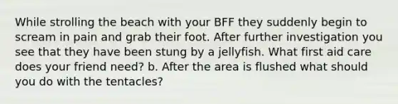 While strolling the beach with your BFF they suddenly begin to scream in pain and grab their foot. After further investigation you see that they have been stung by a jellyfish. What first aid care does your friend need? b. After the area is flushed what should you do with the tentacles?