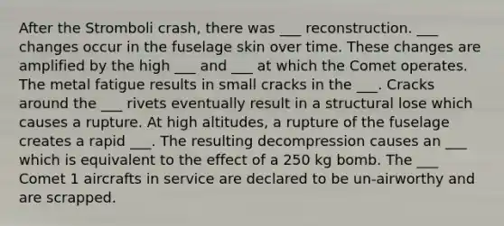 After the Stromboli crash, there was ___ reconstruction. ___ changes occur in the fuselage skin over time. These changes are amplified by the high ___ and ___ at which the Comet operates. The metal fatigue results in small cracks in the ___. Cracks around the ___ rivets eventually result in a structural lose which causes a rupture. At high altitudes, a rupture of the fuselage creates a rapid ___. The resulting decompression causes an ___ which is equivalent to the effect of a 250 kg bomb. The ___ Comet 1 aircrafts in service are declared to be un-airworthy and are scrapped.