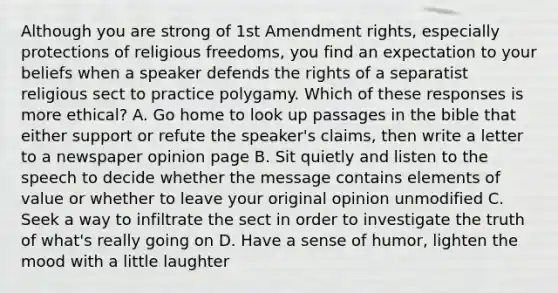 Although you are strong of 1st Amendment rights, especially protections of religious freedoms, you find an expectation to your beliefs when a speaker defends the rights of a separatist religious sect to practice polygamy. Which of these responses is more ethical? A. Go home to look up passages in the bible that either support or refute the speaker's claims, then write a letter to a newspaper opinion page B. Sit quietly and listen to the speech to decide whether the message contains elements of value or whether to leave your original opinion unmodified C. Seek a way to infiltrate the sect in order to investigate the truth of what's really going on D. Have a sense of humor, lighten the mood with a little laughter