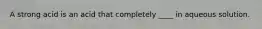 A strong acid is an acid that completely ____ in aqueous solution.