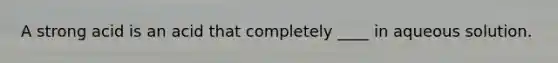 A strong acid is an acid that completely ____ in aqueous solution.