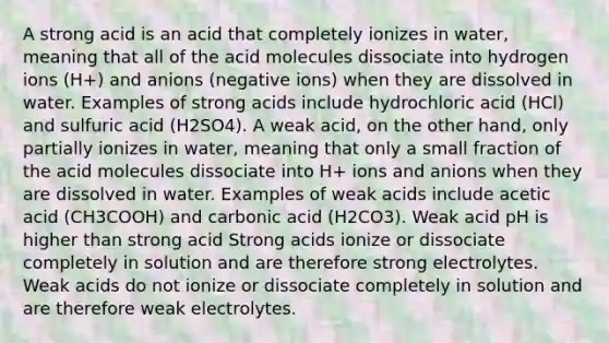 A strong acid is an acid that completely ionizes in water, meaning that all of the acid molecules dissociate into hydrogen ions (H+) and anions (negative ions) when they are dissolved in water. Examples of strong acids include hydrochloric acid (HCl) and sulfuric acid (H2SO4). A weak acid, on the other hand, only partially ionizes in water, meaning that only a small fraction of the acid molecules dissociate into H+ ions and anions when they are dissolved in water. Examples of weak acids include acetic acid (CH3COOH) and carbonic acid (H2CO3). Weak acid pH is higher than strong acid Strong acids ionize or dissociate completely in solution and are therefore strong electrolytes. Weak acids do not ionize or dissociate completely in solution and are therefore weak electrolytes.