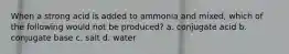 When a strong acid is added to ammonia and mixed, which of the following would not be produced? a. conjugate acid b. conjugate base c. salt d. water