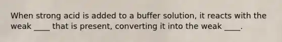 When strong acid is added to a buffer solution, it reacts with the weak ____ that is present, converting it into the weak ____.