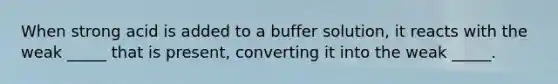 When strong acid is added to a buffer solution, it reacts with the weak _____ that is present, converting it into the weak _____.