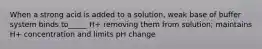 When a strong acid is added to a solution, weak base of buffer system binds to_____ H+ removing them from solution; maintains H+ concentration and limits pH change