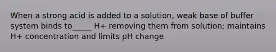 When a strong acid is added to a solution, weak base of buffer system binds to_____ H+ removing them from solution; maintains H+ concentration and limits pH change