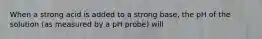 When a strong acid is added to a strong base, the pH of the solution (as measured by a pH probe) will