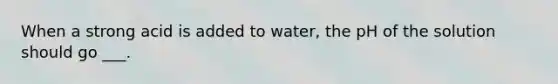 When a strong acid is added to water, the pH of the solution should go ___.