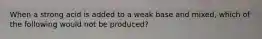 When a strong acid is added to a weak base and mixed, which of the following would not be produced?