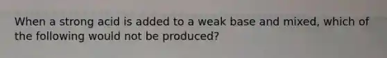 When a strong acid is added to a weak base and mixed, which of the following would not be produced?