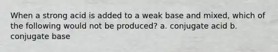 When a strong acid is added to a weak base and mixed, which of the following would not be produced? a. conjugate acid b. conjugate base