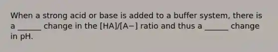 When a strong acid or base is added to a buffer system, there is a ______ change in the [HA]/[A−] ratio and thus a ______ change in pH.