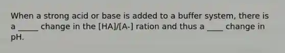 When a strong acid or base is added to a buffer system, there is a _____ change in the [HA]/[A-] ration and thus a ____ change in pH.