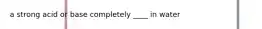 a strong acid or base completely ____ in water