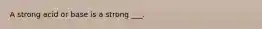 A strong acid or base is a strong ___.