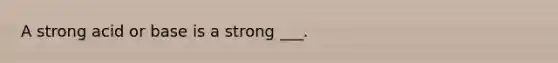 A strong acid or base is a strong ___.