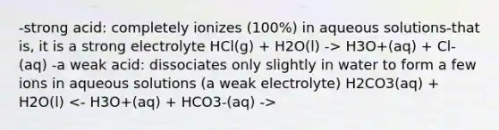 -strong acid: completely ionizes (100%) in aqueous solutions-that is, it is a strong electrolyte HCl(g) + H2O(l) -> H3O+(aq) + Cl-(aq) -a weak acid: dissociates only slightly in water to form a few ions in aqueous solutions (a weak electrolyte) H2CO3(aq) + H2O(l)