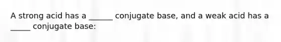 A strong acid has a ______ conjugate base, and a weak acid has a _____ conjugate base: