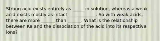 Strong acid exists entirely as _____ in solution, whereas a weak acid exists mostly as intact ____________. So with weak acids, there are more ______ than ______. What is the relationship between Ka and the dissociation of the acid into its respective ions?