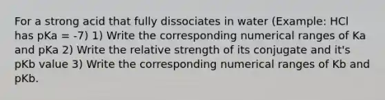 For a strong acid that fully dissociates in water (Example: HCl has pKa = -7) 1) Write the corresponding numerical ranges of Ka and pKa 2) Write the relative strength of its conjugate and it's pKb value 3) Write the corresponding numerical ranges of Kb and pKb.