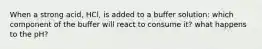 When a strong acid, HCl, is added to a buffer solution: which component of the buffer will react to consume it? what happens to the pH?