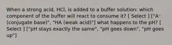 When a strong acid, HCl, is added to a buffer solution: which component of the buffer will react to consume it? [ Select ] ["A⁻ (conjugate base)", "HA (weak acid)"] what happens to the pH? [ Select ] ["pH stays exactly the same", "pH goes down", "pH goes up"]