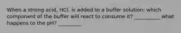 When a strong acid, HCl, is added to a buffer solution: which component of the buffer will react to consume it? __________ what happens to the pH? _________