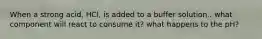 When a strong acid, HCl, is added to a buffer solution.. what component will react to consume it? what happens to the pH?