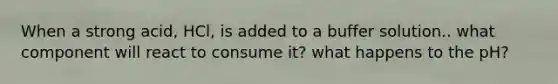 When a strong acid, HCl, is added to a buffer solution.. what component will react to consume it? what happens to the pH?