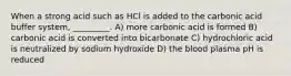 When a strong acid such as HCl is added to the carbonic acid buffer system, _________. A) more carbonic acid is formed B) carbonic acid is converted into bicarbonate C) hydrochloric acid is neutralized by sodium hydroxide D) the blood plasma pH is reduced