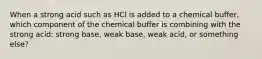 When a strong acid such as HCl is added to a chemical buffer, which component of the chemical buffer is combining with the strong acid: strong base, weak base, weak acid, or something else?