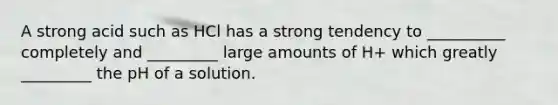 A strong acid such as HCl has a strong tendency to __________ completely and _________ large amounts of H+ which greatly _________ the pH of a solution.