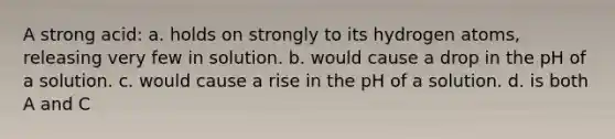 A strong acid: a. holds on strongly to its hydrogen atoms, releasing very few in solution. b. would cause a drop in the pH of a solution. c. would cause a rise in the pH of a solution. d. is both A and C