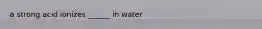 a strong acid ionizes ______ in water