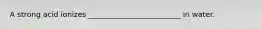 A strong acid ionizes _________________________ in water.